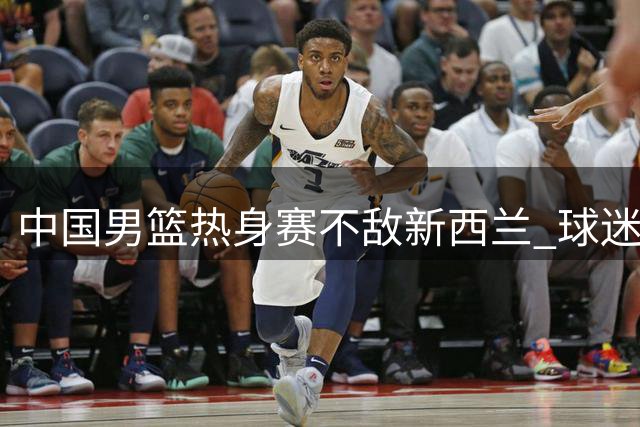 中国男篮热身赛不敌新西兰 球迷质疑教练用人策略