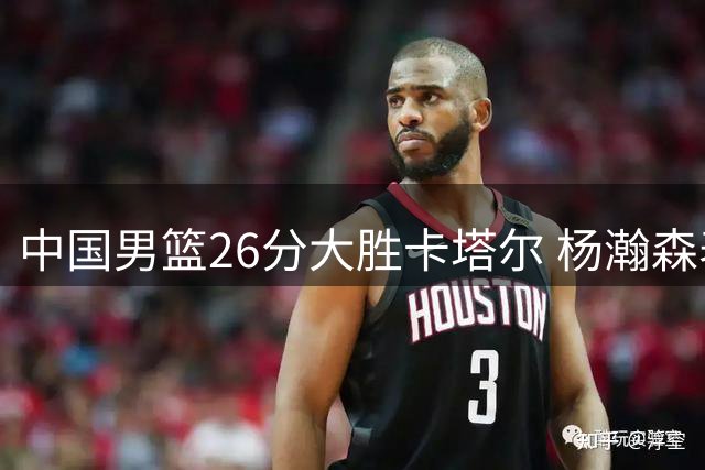 中国男篮26分大胜卡塔尔 杨瀚森表现获NBA官方点赞