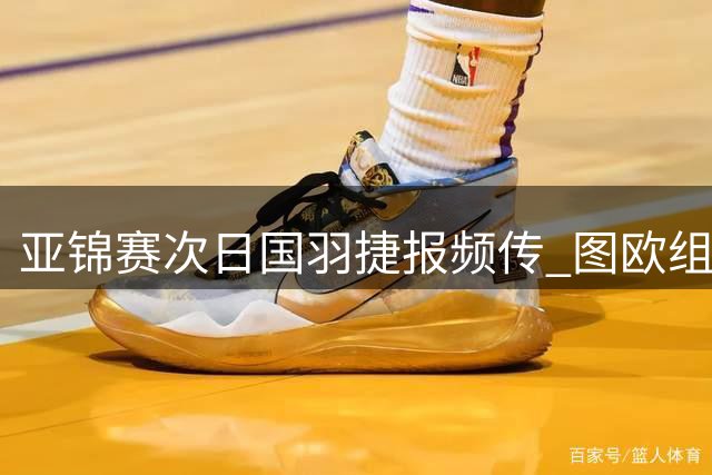 亚锦赛次日国羽捷报频传 图欧组合逆转晋级奥运竞争白热化