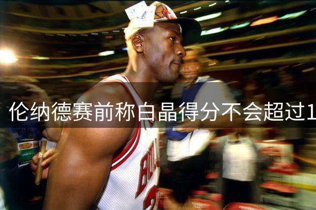 伦纳德赛前称白晶得分不会超过10分，后者：在9分时心里有个坎