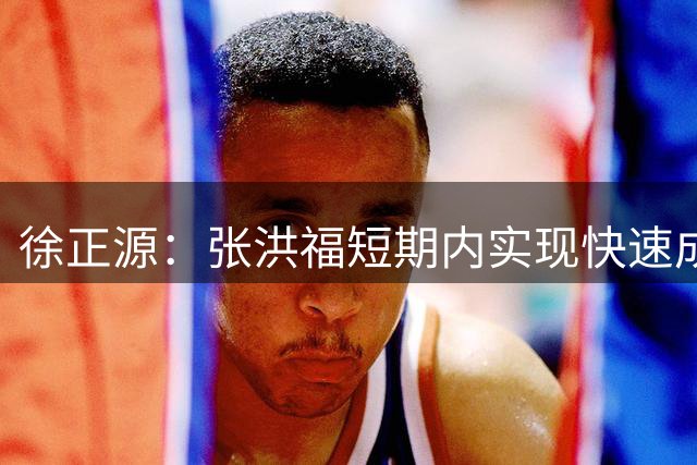 徐正源：张洪福短期内实现快速成长，进球极大提升了自信心