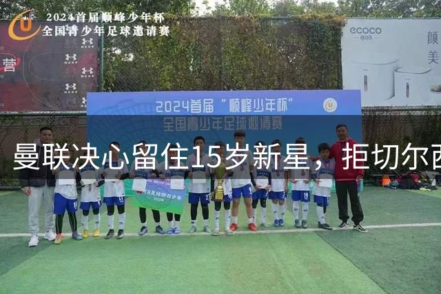 曼联决心留住15岁新星，拒切尔西挖角
