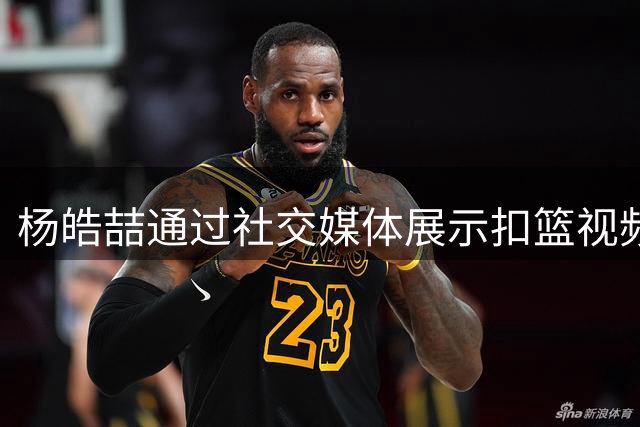 杨皓喆通过社交媒体展示扣篮视频 期待下赛季重返赛场