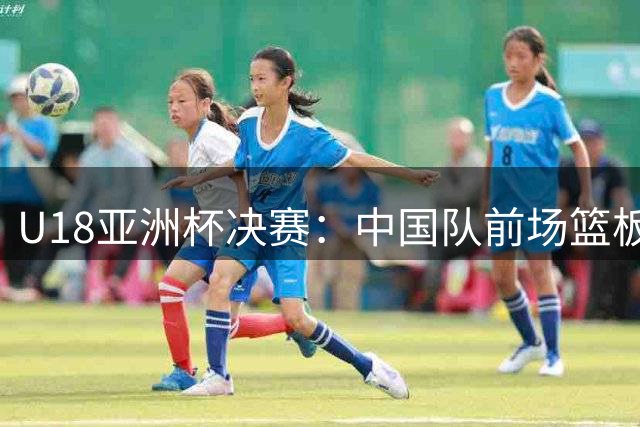 U18亚洲杯决赛：中国队前场篮板大幅落后，李俊贤表现抢眼